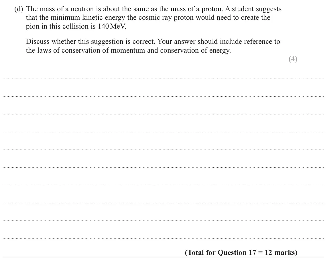 June 2022 Paper 1, question 17(d): The mass of a neutron is about the same as the mass of a proton. A student suggests that the minimum kinetic energy the cosmic ray proton would need to create t