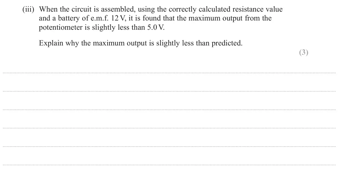 June 2022 Paper 1, question 18(b)(iii): When the circuit is assembled, using the correctly calculated resistance value and a battery of e.m.f. 12 V, it is found that the maximum output from the potent