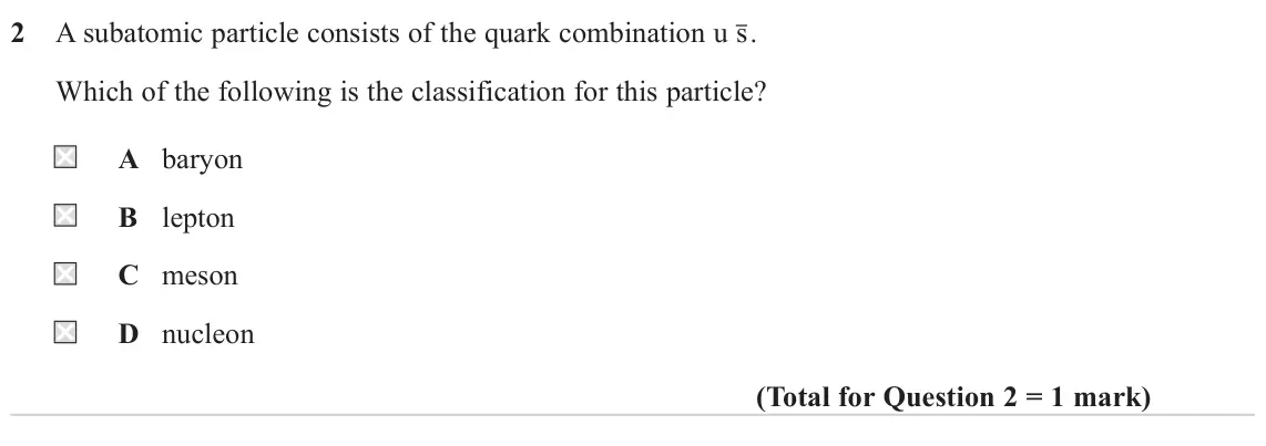June 2023 Paper 1, question 2: A subatomic particle consists of the quark combination u s . Which of the following is the classification for this particle? A baryon B lepton C meson D nucleon