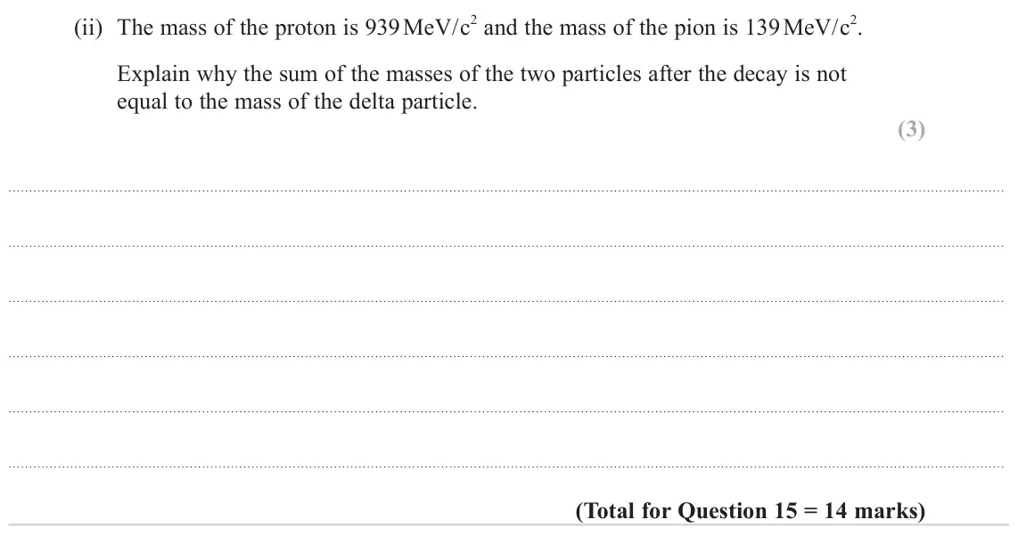 June 2023 Paper 1, question 15(b)(ii): The mass of the proton is 939 MeV/c2 and the mass of the pion is 139 MeV/c2. Explain why the sum of the masses of the two particles after the decay is not equal