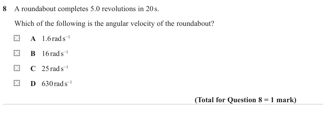 June 2024 Paper 1, question 8: A roundabout completes 5.0 revolutions in 20 s. Which of the following is the angular velocity of the roundabout? A 1.6 rad s−1 B 16 rad s−1 C 25 rad s−1 D 630