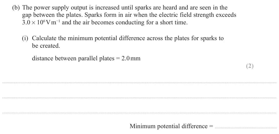 June 2024 Paper 1, question 15(b)(i): Calculate the minimum potential difference across the plates for sparks to be created. distance between parallel plates = 2.0 mm (2) Minimum potential differenc