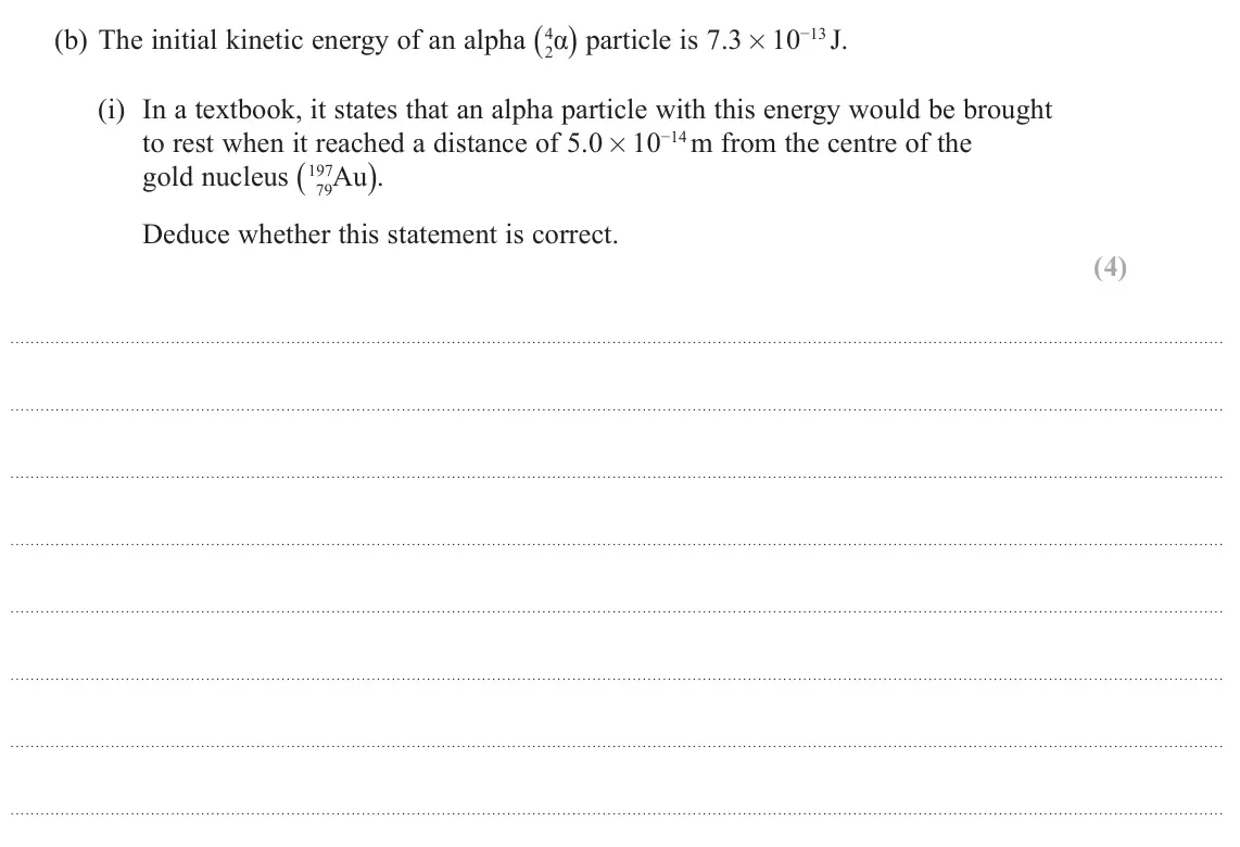 June 2024 Paper 1, question 17(b)(i): In a textbook, it states that an alpha particle with this energy would be brought to rest when it reached a distance of 5.0×10−14 m from the centre of the gold