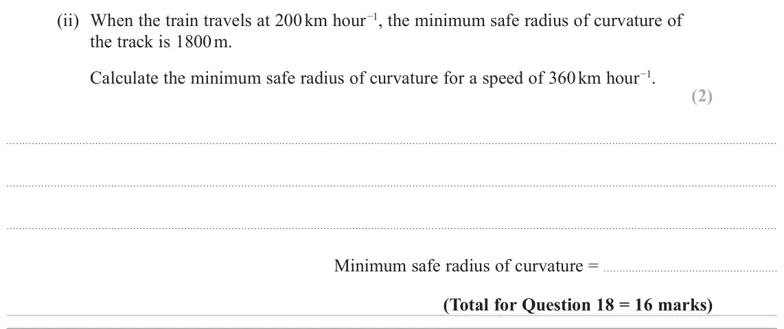 June 2024 Paper 1, question 18(c)(ii): When the train travels at 200 km hour−1, the minimum safe radius of curvature of the track is 1800 m. Calculate the minimum safe radius of curvature for a speed