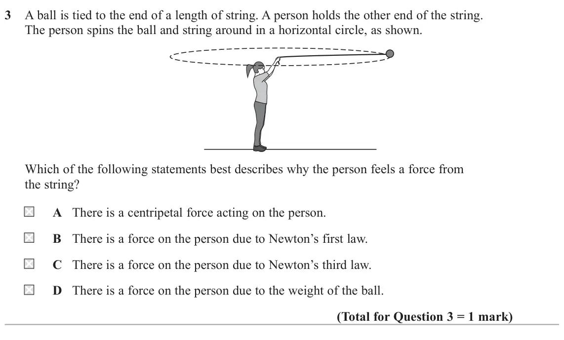 June 2025 Paper 1, question 3: A ball is tied to the end of a length of string. A person holds the other end of the string. The person spins the ball and string around in a horizontal circle,
