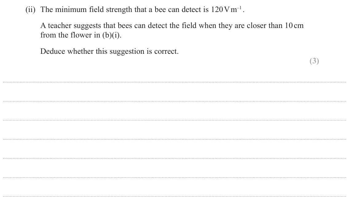 June 2025 Paper 1, question 14(b)(ii): The minimum field strength that a bee can detect is 120 V m–1 . A teacher suggests that bees can detect the field when they are closer than 10 cm from the flowe