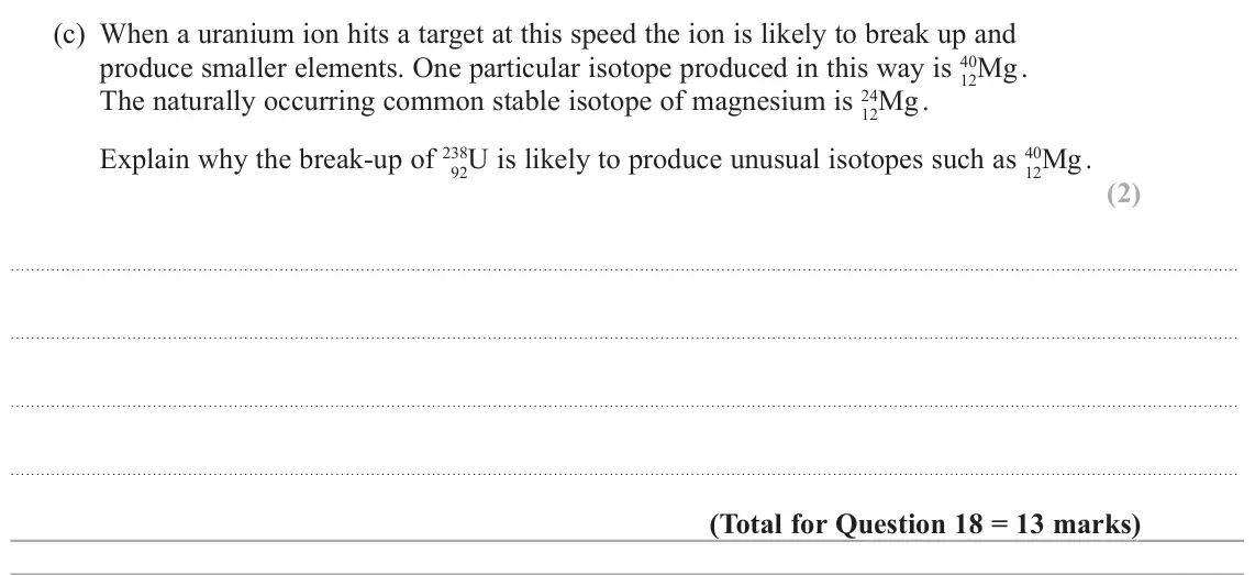 June 2025 Paper 1, question 18(c): When a uranium ion hits a target at this speed the ion is likely to break up and produce smaller elements. One particular isotope produced in this way is 40 12M