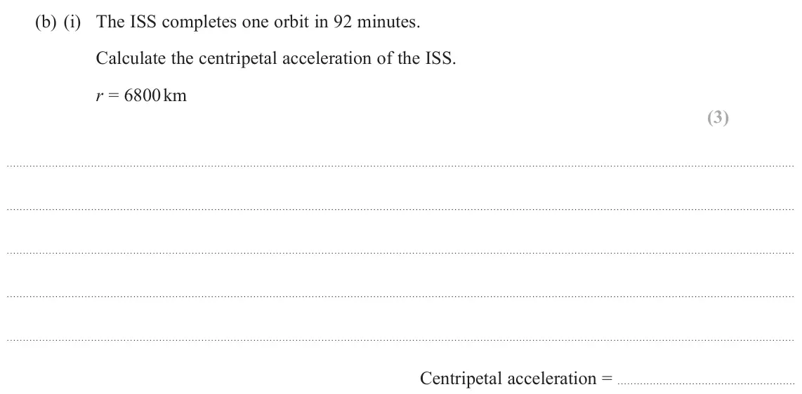 November 2021 Paper 1, question 11(b)(i): The ISS completes one orbit in 92 minutes. Calculate the centripetal acceleration of the ISS. r = 6800 km (3) Centripetal acceleration =