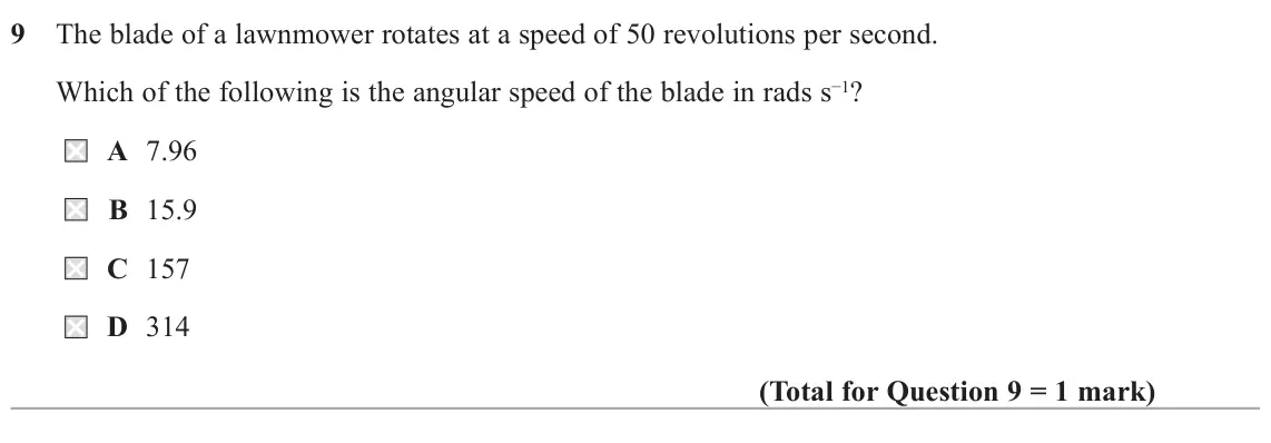 October 2020 Paper 1, question 9: The blade of a lawnmower rotates at a speed of 50 revolutions per second. Which of the following is the angular speed of the blade in rads s−1? A 7.96 B 15.9 C