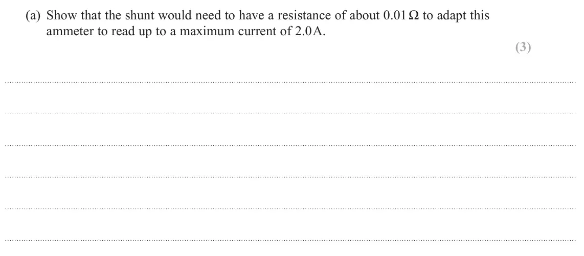 October 2020 Paper 1, question 12(a): Show that the shunt would need to have a resistance of about 0.01 Ω to adapt this ammeter to read up to a maximum current of 2.0 A. (3)