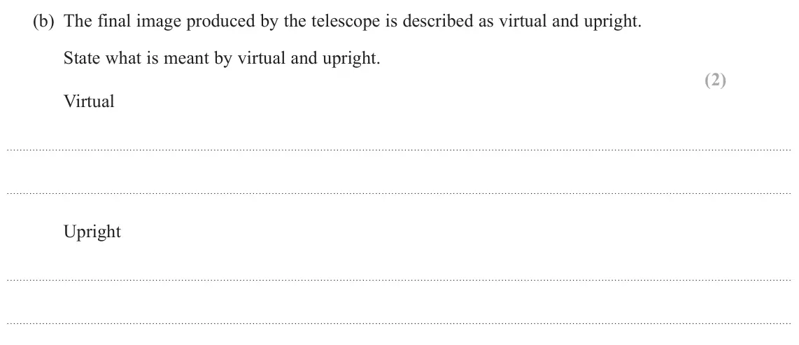 June 2023 Paper 2, question 18(b): The final image produced by the telescope is described as virtual and upright. State what is meant by virtual and upright. (2) Virtual Upright