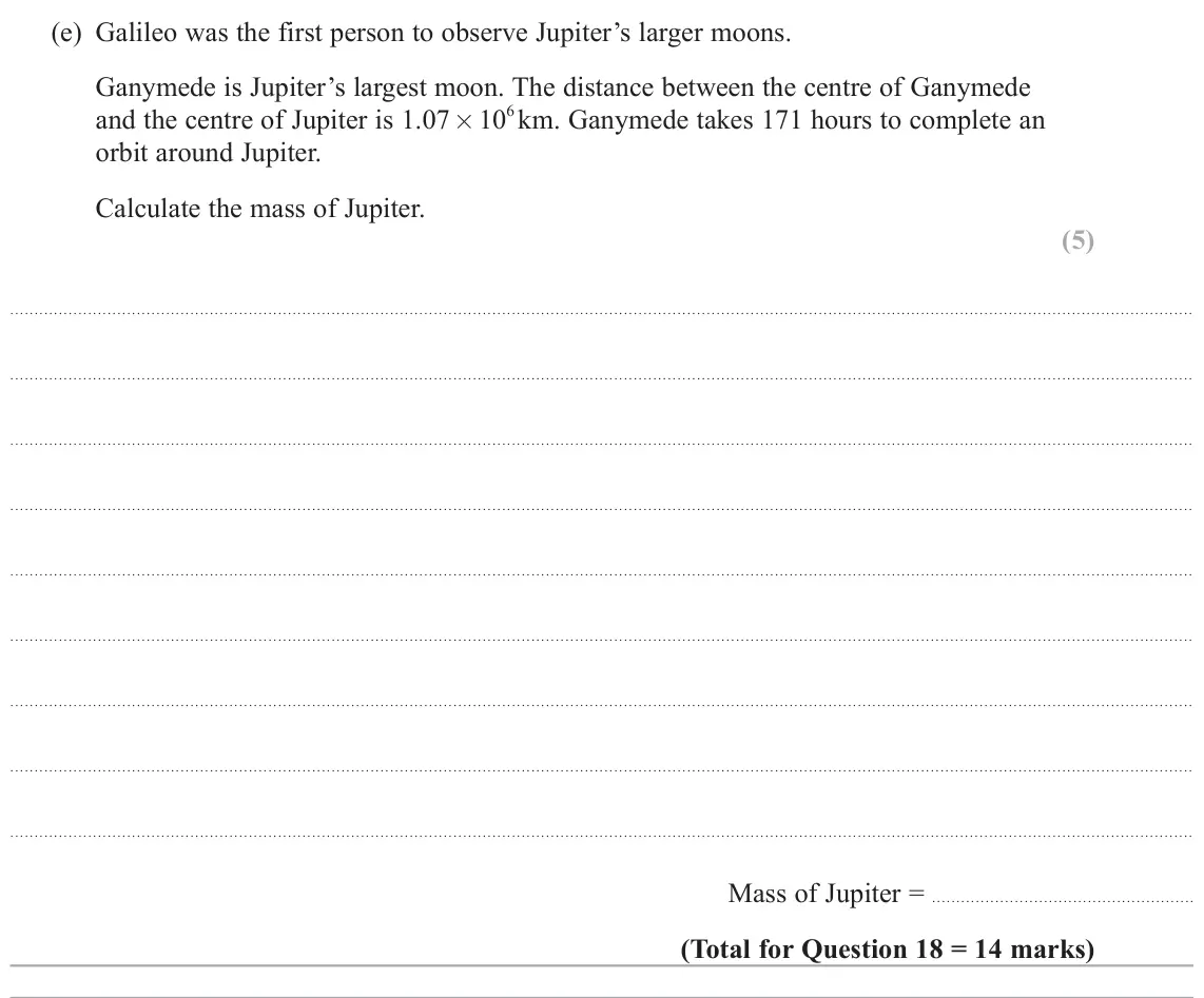 June 2023 Paper 2, question 18(e): Galileo was the first person to observe Jupiter’s larger moons. Ganymede is Jupiter’s largest moon. The distance between the centre of Ganymede and the centre o