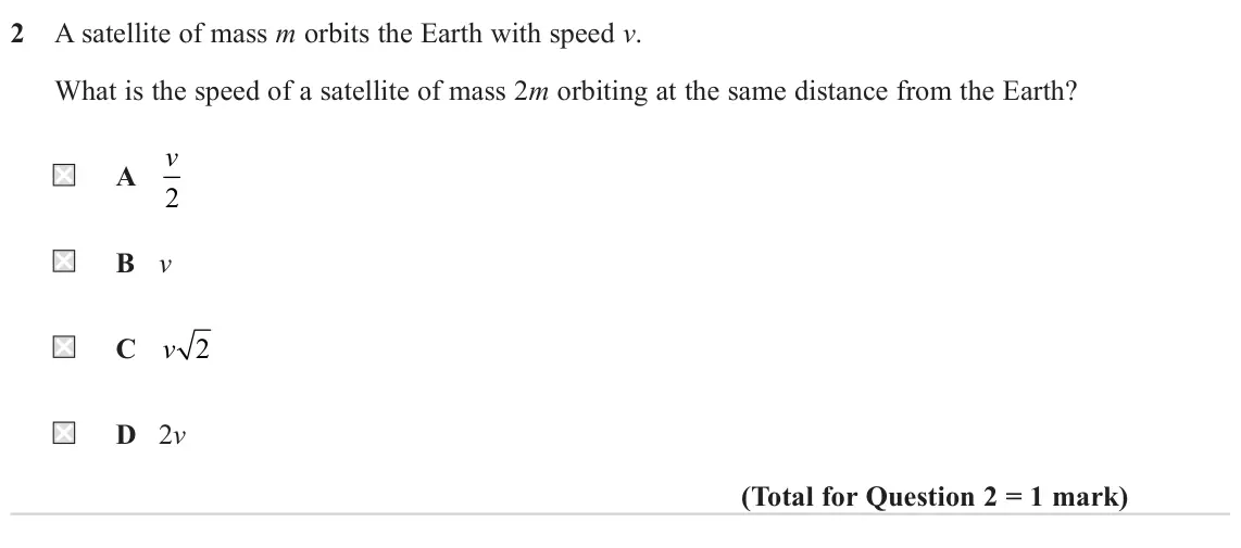 June 2024 Paper 2, question 2: A satellite of mass m orbits the Earth with speed v. What is the speed of a satellite of mass 2m orbiting at the same distance from the Earth? v A 2 B v C v 2 D