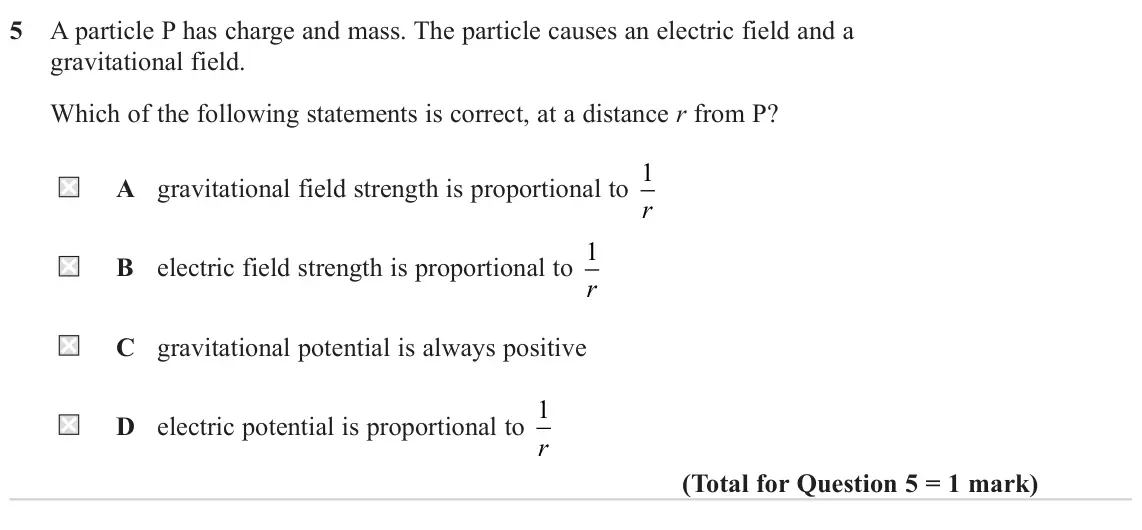 June 2024 Paper 2, question 5: A particle P has charge and mass. The particle causes an electric field and a gravitational field. Which of the following statements is correct, at a distance r