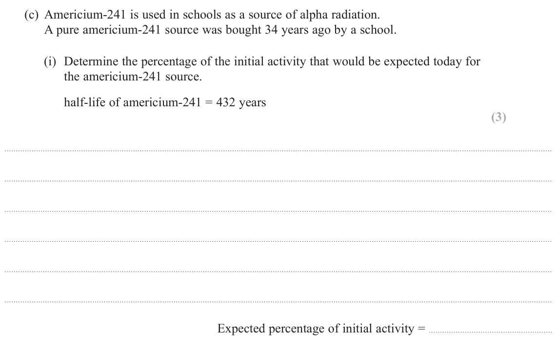 June 2024 Paper 2, question 19(c)(i): Determine the percentage of the initial activity that would be expected today for the americium‑241 source. half-life of americium-241 = 432 years (3) Expected