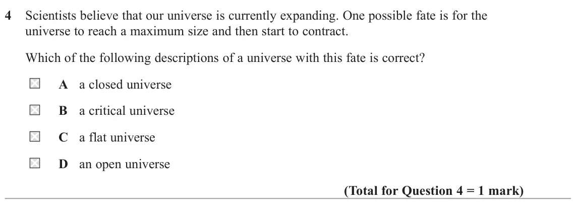 June 2025 Paper 2, question 4: Scientists believe that our universe is currently expanding. One possible fate is for the universe to reach a maximum size and then start to contract. Which of