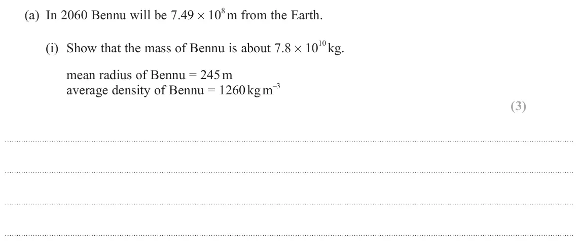 June 2025 Paper 2, question 17(a)(i): Show that the mass of Bennu is about 7.8 × 10 10 kg. mean radius of Bennu = 245 m average density of Bennu = 1260 kg m –3 (3)
