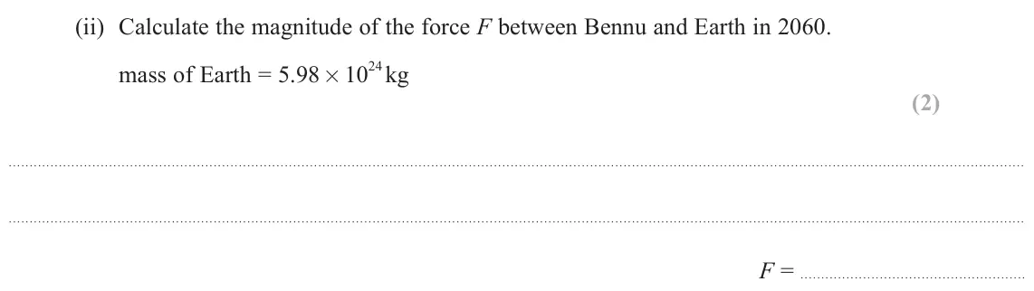 June 2025 Paper 2, question 17(a)(ii): Calculate the magnitude of the force F between Bennu and Earth in 2060. mass of Earth = 5.98 × 10 24 kg (2) F =