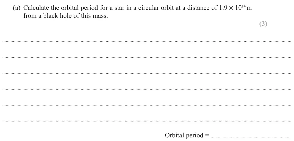 November 2021 Paper 2, question 17(a): Calculate the orbital period for a star in a circular orbit at a distance of 1.9 × 1014 m from a black hole of this mass. (3) Orbital period =