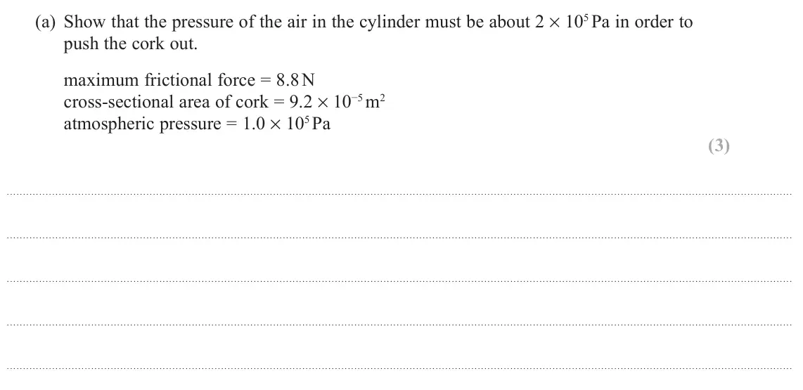 November 2021 Paper 2, question 18(a): Show that the pressure of the air in the cylinder must be about 2 × 105 Pa in order to push the cork out. maximum frictional force = 8.8 N cross-sectional area