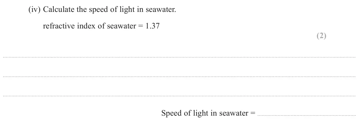 November 2021 Paper 2, question 19(a)(iv): Calculate the speed of light in seawater. refractive index of seawater = 1.37 (2) Speed of light in seawater =