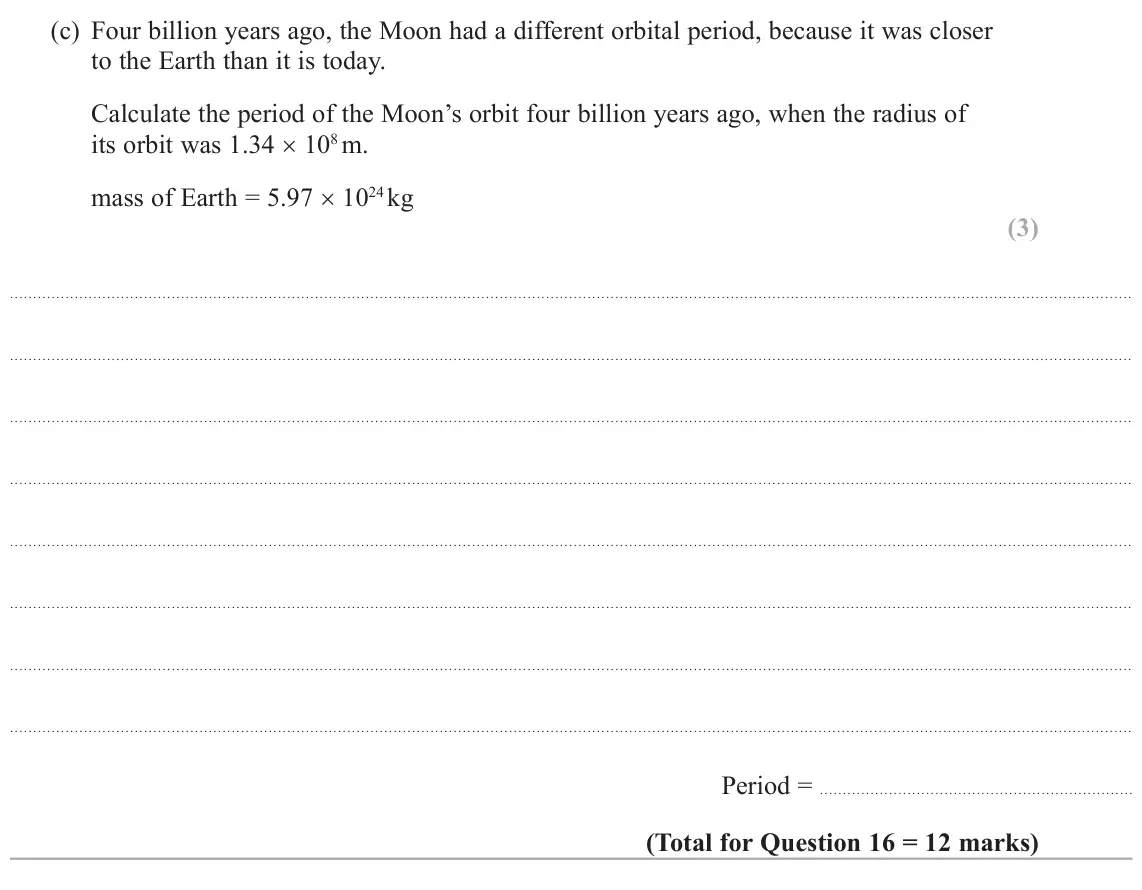 October 2020 Paper 2, question 16(c): Four billion years ago, the Moon had a different orbital period, because it was closer to the Earth than it is today. Calculate the period of the Moon’s orbit f