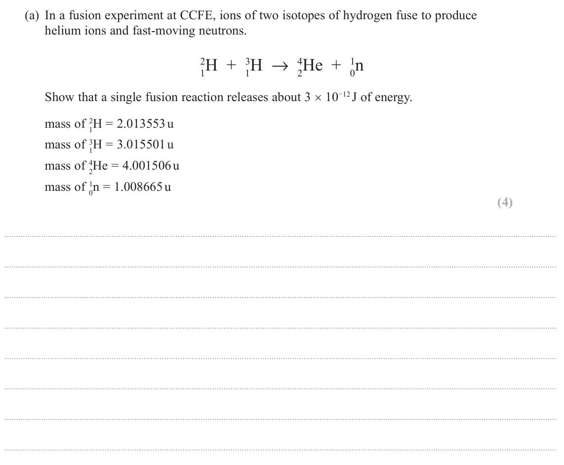 October 2020 Paper 2, question 18(a): In a fusion experiment at CCFE, ions of two isotopes of hydrogen fuse to produce helium ions and fast-moving neutrons. 2H + 1 3H → 2 4He + 0 1n 1 Show that a si