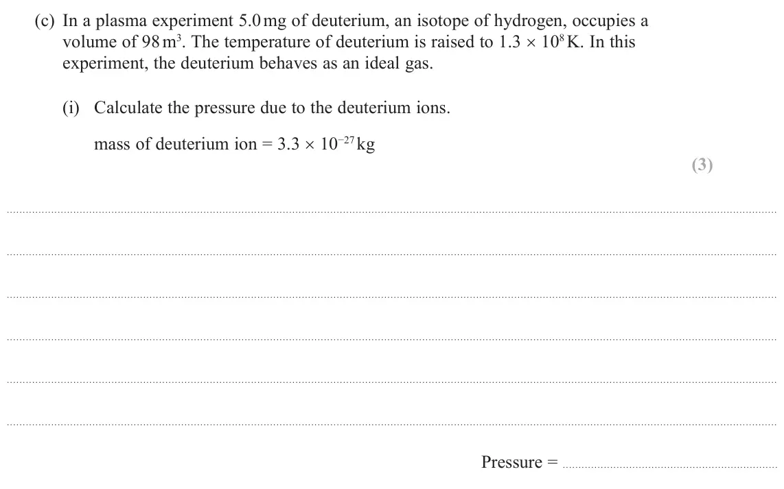 October 2020 Paper 2, question 18(c)(i): Calculate the pressure due to the deuterium ions. mass of deuterium ion = 3.3 × 10−27 kg (3) Pressure =