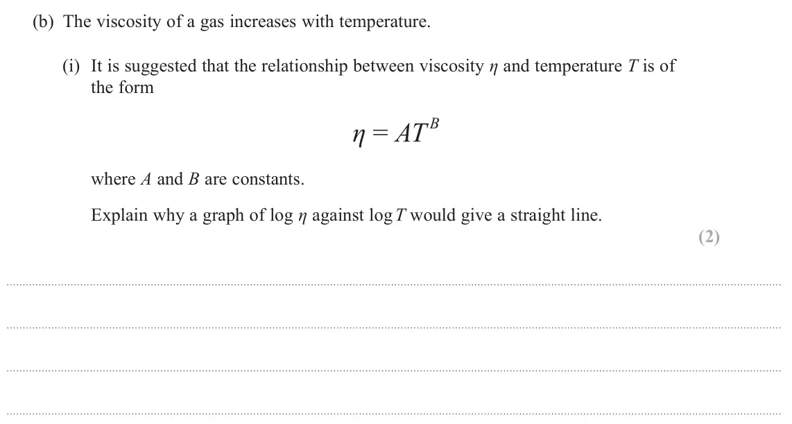 June 2025 Paper 3, question 8(b)(i): It is suggested that the relationship between viscosity η and temperature T is of the form B η = AT where A and B are constants. Explain why a graph of log η ag