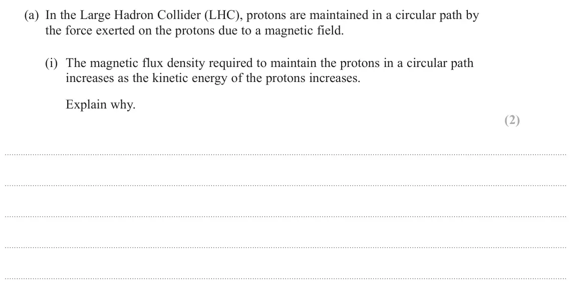 June 2025 Paper 3, question 11(a)(i): The magnetic flux density required to maintain the protons in a circular path increases as the kinetic energy of the protons increases. Explain why. (2)