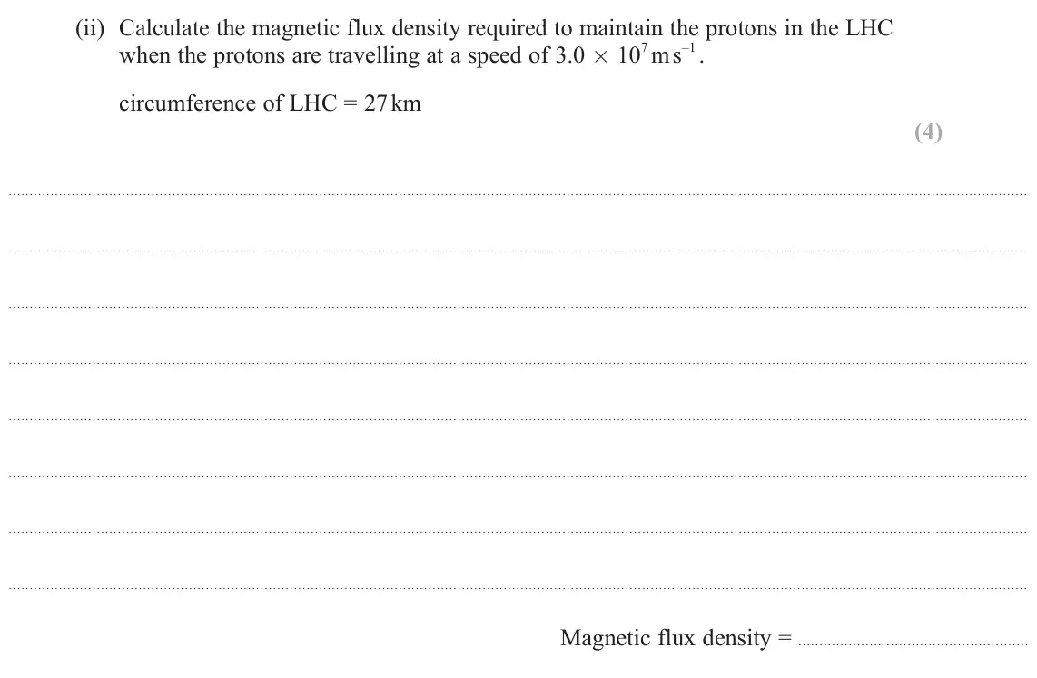 June 2025 Paper 3, question 11(a)(ii): Calculate the magnetic flux density required to maintain the protons in the LHC when the protons are travelling at a speed of 3.0 × 10 7 m s –1 . circumference
