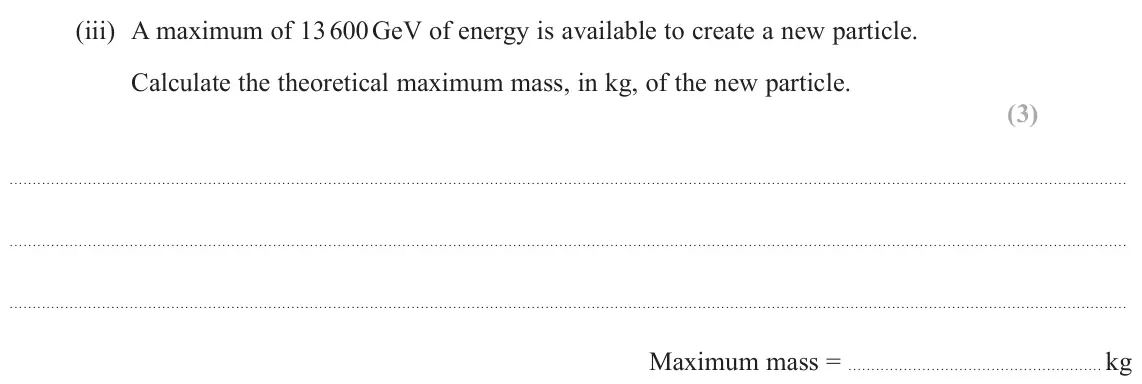 June 2025 Paper 3, question 11(a)(iii): A maximum of 13 600 GeV of energy is available to create a new particle. Calculate the theoretical maximum mass, in kg, of the new particle. (3) Maximum mass =