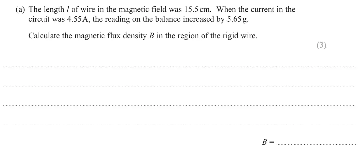 November 2021 Paper 3, question 1(a): The length l of wire in the magnetic field was 15.5 cm. When the current in the circuit was 4.55 A, the reading on the balance increased by 5.65 g. Calculate th