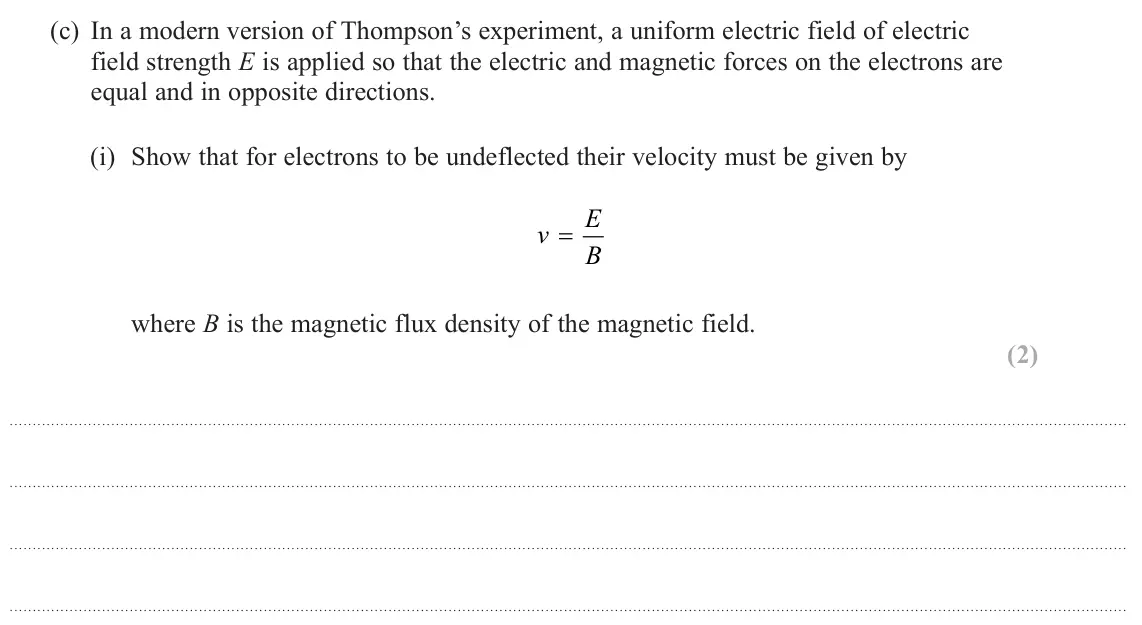 October 2020 Paper 3, question 7(c)(i): Show that for electrons to be undeflected their velocity must be given by E v = B where B is the magnetic flux density of the magnetic field. (2)
