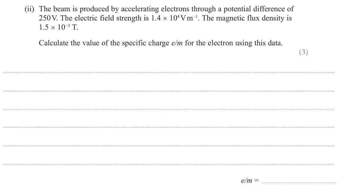 October 2020 Paper 3, question 7(c)(ii): The beam is produced by accelerating electrons through a potential difference of 250 V. The electric field strength is 1.4 × 104 V m−1. The magnetic flux densit