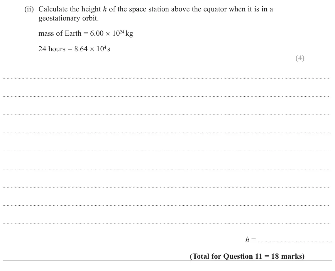 October 2020 Paper 3, question 11(c)(ii): Calculate the height h of the space station above the equator when it is in a geostationary orbit. mass of Earth = 6.00 × 1024 kg 24 hours = 8.64 × 104 s (4) h