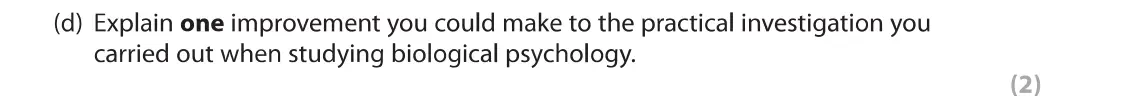 June 2019 Paper 1, question 7(d): Explain one improvement you could make to the practical investigation you carried out when studying biological psychology. (2) 7 As part of your psychology cour