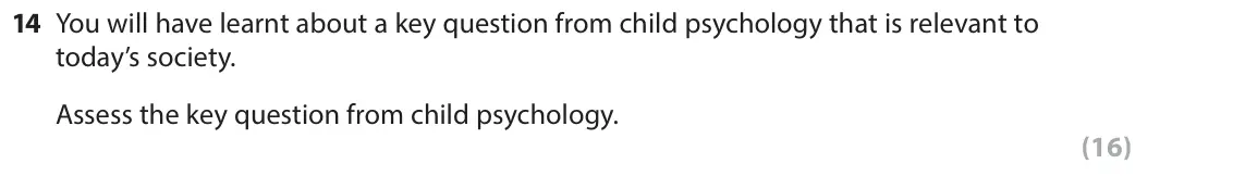 June 2017 Paper 2, question 14: You will have learnt about a key question from child psychology that is relevant to today’s society. Assess the key question from child psychology. (16)