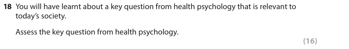 June 2017 Paper 2, question 18: You will have learnt about a key question from health psychology that is relevant to today’s society. Assess the key question from health psychology. (16)