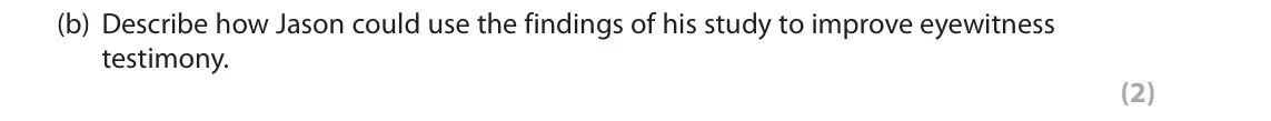 June 2018 Paper 2, question 7(b): Describe how Jason could use the findings of his study to improve eyewitness testimony. (2) 7 Jason carried out an experiment on the effects of leading question
