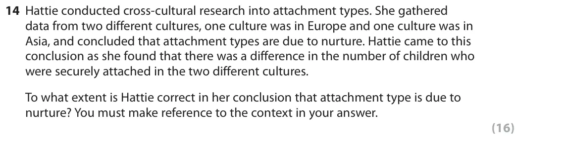 June 2018 Paper 2, question 14: Hattie conducted cross-cultural research into attachment types. She gathered data from two different cultures, one culture was in Europe and one culture was in