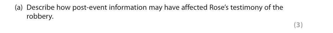 June 2019 Paper 2, question 7(a): Describe how post-event information may have affected Rose’s testimony of the robbery. (3) 7 Rose witnessed a robbery at a bank. Whilst she was waiting to give
