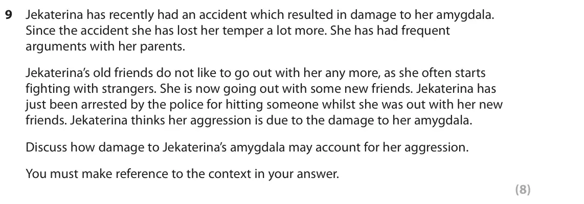 June 2022 Paper 2, question 9: Jekaterina has recently had an accident which resulted in damage to her amygdala. Since the accident she has lost her temper a lot more. She has had frequent ar