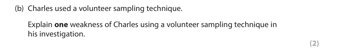 June 2023 Paper 2, question 2(b): Charles used a volunteer sampling technique. Explain one weakness of Charles using a volunteer sampling technique in his investigation. (2) 2 Charles conducted