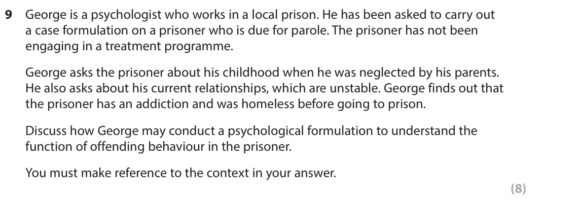 June 2023 Paper 2, question 9: George is a psychologist who works in a local prison. He has been asked to carry out a case formulation on a prisoner who is due for parole. The prisoner has no