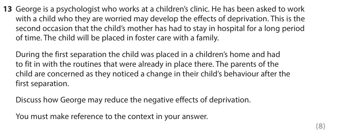 June 2023 Paper 2, question 13: George is a psychologist who works at a children’s clinic. He has been asked to work with a child who they are worried may develop the effects of deprivation. T