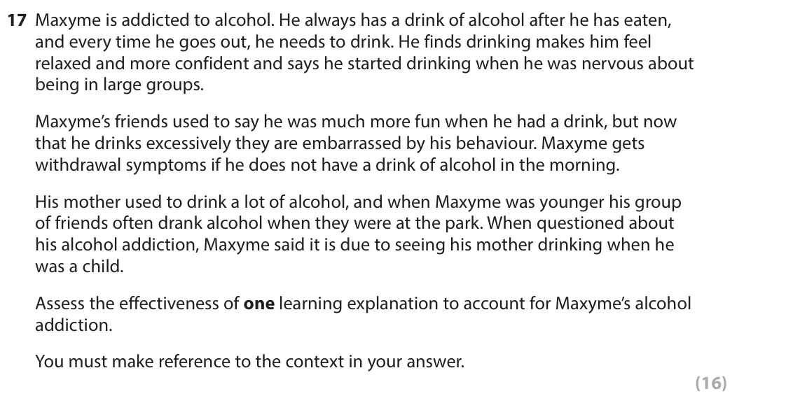 June 2024 Paper 2, question 17: Maxyme is addicted to alcohol. He always has a drink of alcohol after he has eaten, and every time he goes out, he needs to drink. He finds drinking makes him f