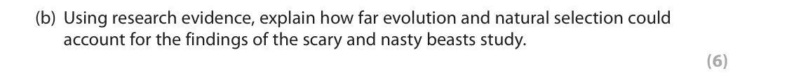 November 2021 Paper 3, question 3(b): Using research evidence, explain how far evolution and natural selection could account for the findings of the scary and nasty beasts study. (6) 3 Scary and nas