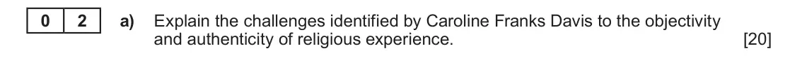 June 2025 Component 2, question 2(a): Explain the challenges identified by Caroline Franks Davis to the objectivity and authenticity of religious experience. 0 2