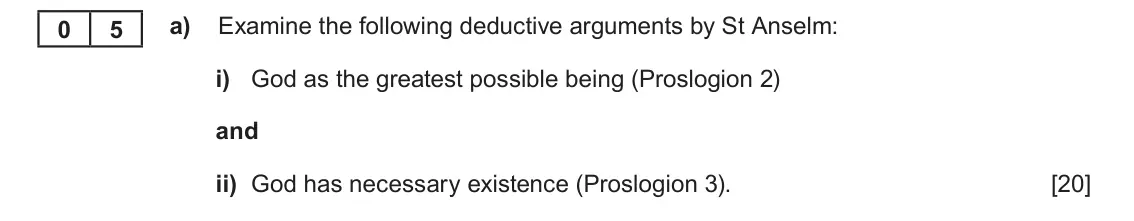 June 2025 Component 2, question 5(a): Examine the following deductive arguments by St Anselm: i) God as the greatest possible being (Proslogion 2) and ii) God has necessary existence (Proslogion 3).